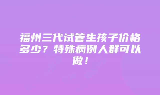 福州三代试管生孩子价格多少？特殊病例人群可以做！