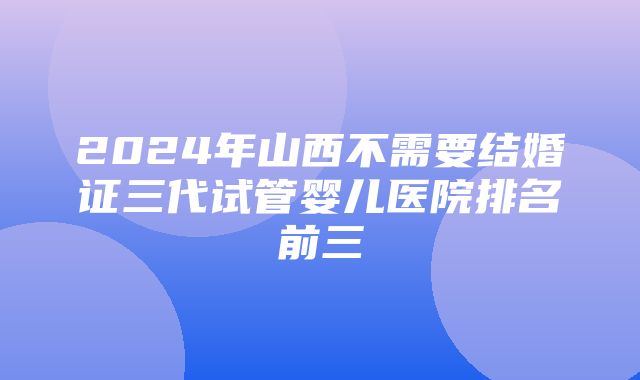 2024年山西不需要结婚证三代试管婴儿医院排名前三