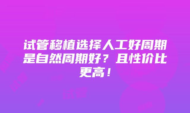 试管移植选择人工好周期是自然周期好？且性价比更高！