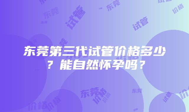 东莞第三代试管价格多少？能自然怀孕吗？