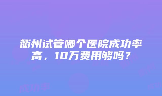 衢州试管哪个医院成功率高，10万费用够吗？