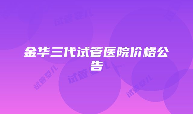 金华三代试管医院价格公告