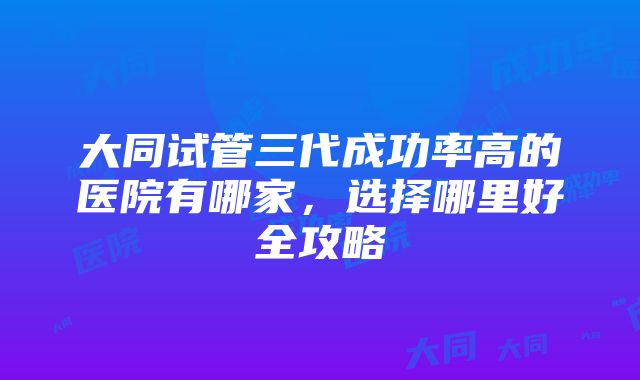 大同试管三代成功率高的医院有哪家，选择哪里好全攻略