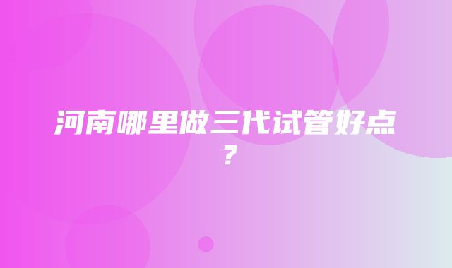 河南哪里做三代试管好点？