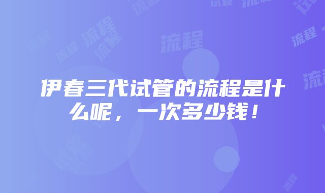 伊春三代试管的流程是什么呢，一次多少钱！