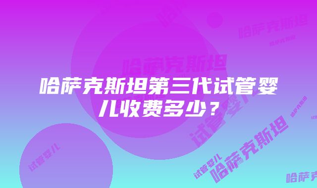 哈萨克斯坦第三代试管婴儿收费多少？