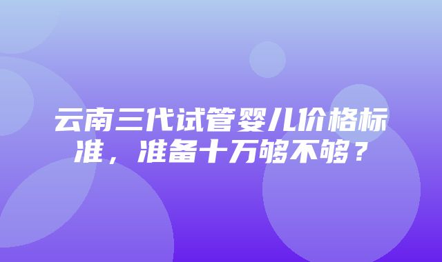 云南三代试管婴儿价格标准，准备十万够不够？