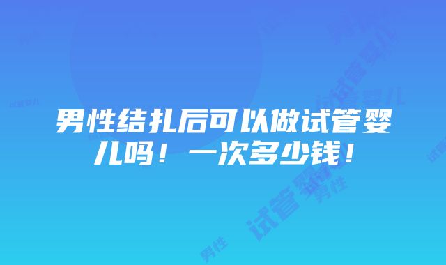 男性结扎后可以做试管婴儿吗！一次多少钱！