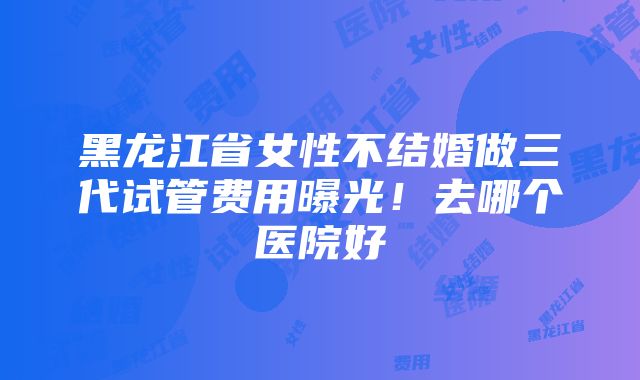 黑龙江省女性不结婚做三代试管费用曝光！去哪个医院好