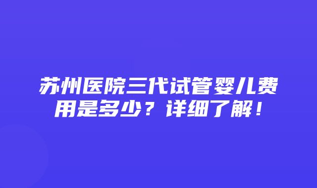 苏州医院三代试管婴儿费用是多少？详细了解！