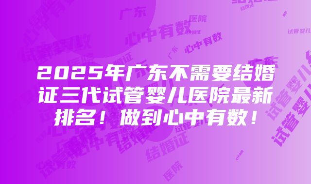 2025年广东不需要结婚证三代试管婴儿医院最新排名！做到心中有数！