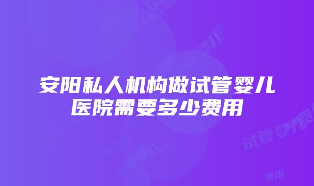 安阳私人机构做试管婴儿医院需要多少费用