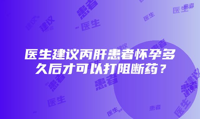 医生建议丙肝患者怀孕多久后才可以打阻断药？