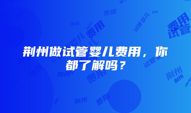 荆州做试管婴儿费用，你都了解吗？