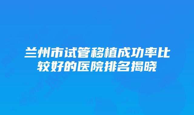 兰州市试管移植成功率比较好的医院排名揭晓