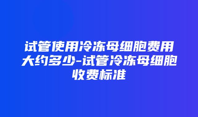 试管使用冷冻母细胞费用大约多少-试管冷冻母细胞收费标准