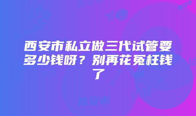 西安市私立做三代试管要多少钱呀？别再花冤枉钱了