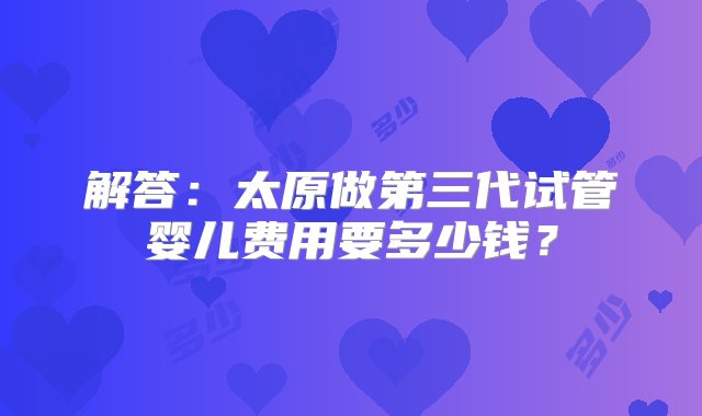 解答：太原做第三代试管婴儿费用要多少钱？