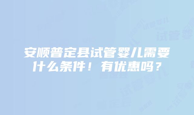 安顺普定县试管婴儿需要什么条件！有优惠吗？