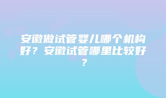 安徽做试管婴儿哪个机构好？安徽试管哪里比较好？