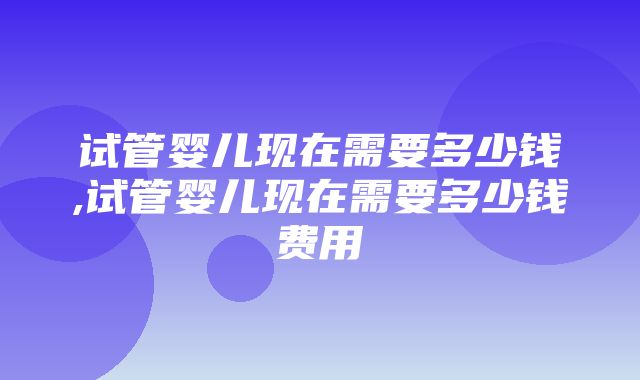 试管婴儿现在需要多少钱,试管婴儿现在需要多少钱费用