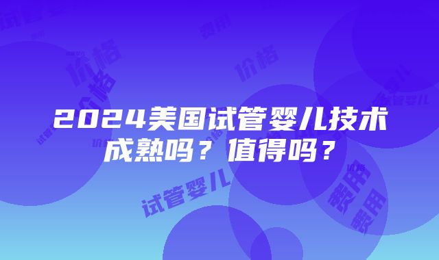 2024美国试管婴儿技术成熟吗？值得吗？