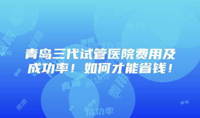 青岛三代试管医院费用及成功率！如何才能省钱！