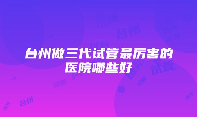 台州做三代试管最厉害的医院哪些好