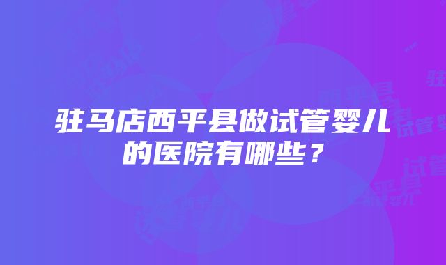 驻马店西平县做试管婴儿的医院有哪些？