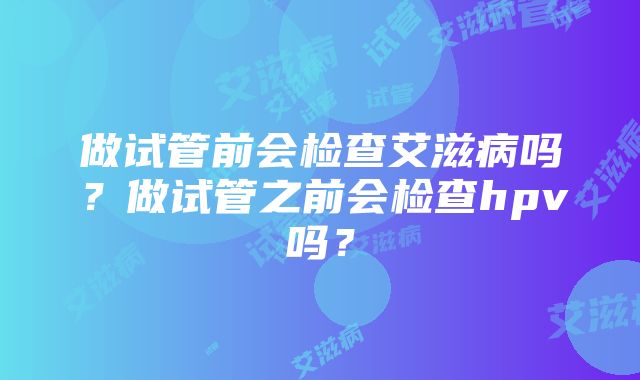 做试管前会检查艾滋病吗？做试管之前会检查hpv吗？