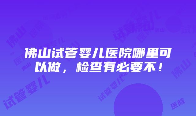 佛山试管婴儿医院哪里可以做，检查有必要不！