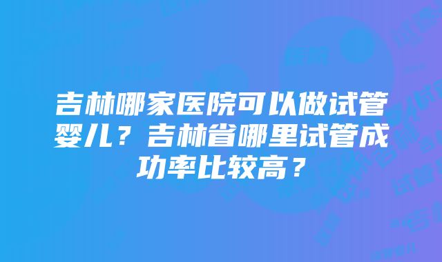 吉林哪家医院可以做试管婴儿？吉林省哪里试管成功率比较高？