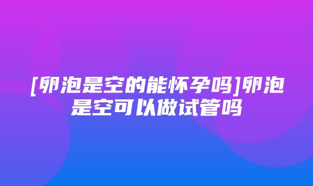 [卵泡是空的能怀孕吗]卵泡是空可以做试管吗