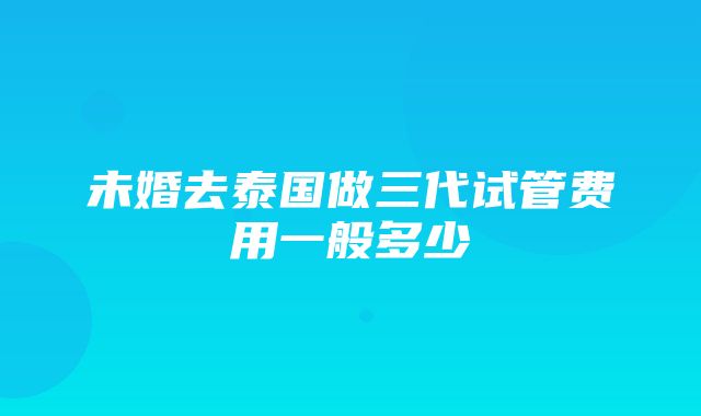 未婚去泰国做三代试管费用一般多少