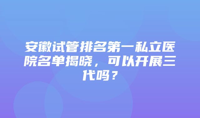 安徽试管排名第一私立医院名单揭晓，可以开展三代吗？