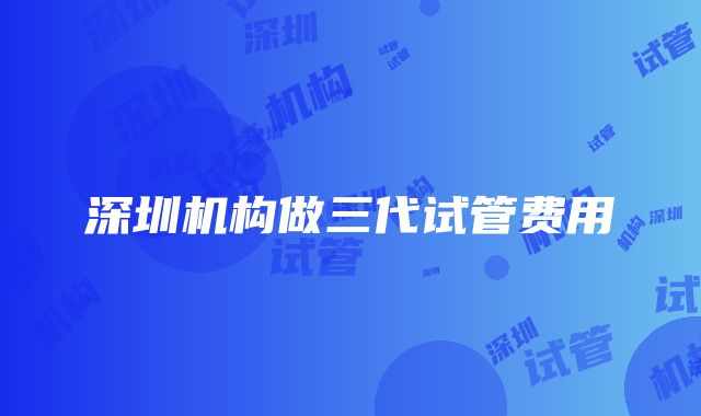 深圳机构做三代试管费用