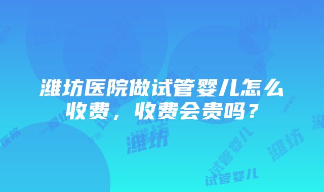 潍坊医院做试管婴儿怎么收费，收费会贵吗？