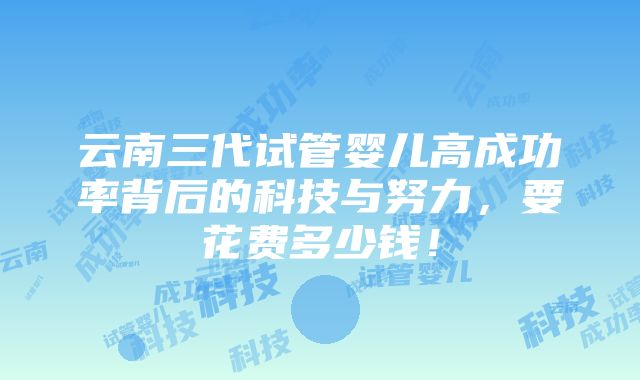 云南三代试管婴儿高成功率背后的科技与努力，要花费多少钱！