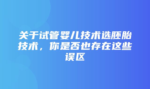 关于试管婴儿技术选胚胎技术，你是否也存在这些误区