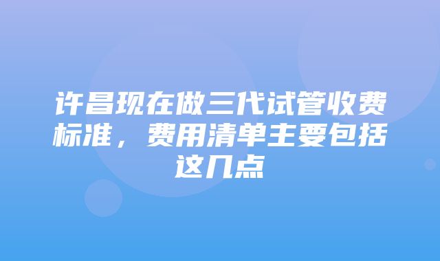 许昌现在做三代试管收费标准，费用清单主要包括这几点