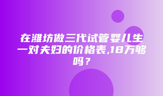 在潍坊做三代试管婴儿生一对夫妇的价格表,18万够吗？