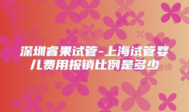 深圳睿果试管-上海试管婴儿费用报销比例是多少