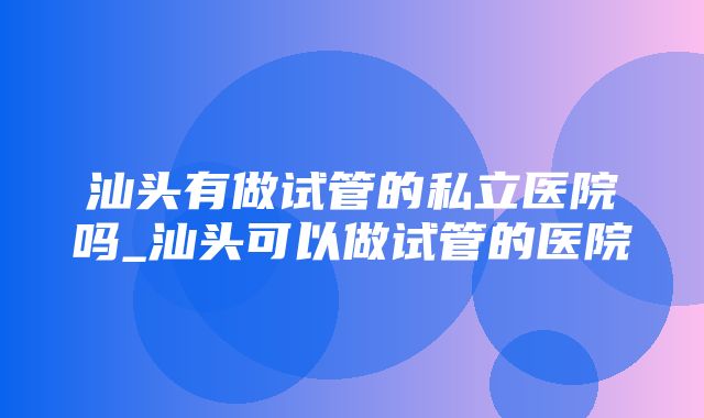 汕头有做试管的私立医院吗_汕头可以做试管的医院