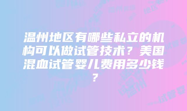 温州地区有哪些私立的机构可以做试管技术？美国混血试管婴儿费用多少钱？