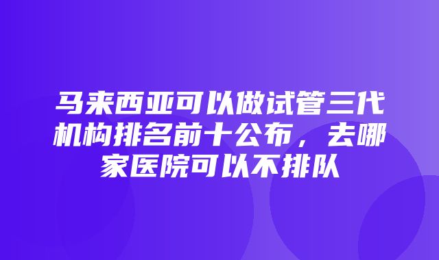 马来西亚可以做试管三代机构排名前十公布，去哪家医院可以不排队