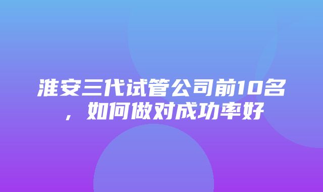 淮安三代试管公司前10名，如何做对成功率好