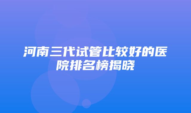 河南三代试管比较好的医院排名榜揭晓