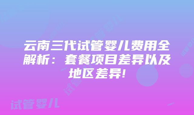 云南三代试管婴儿费用全解析：套餐项目差异以及地区差异!