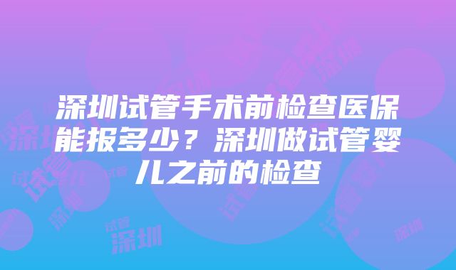 深圳试管手术前检查医保能报多少？深圳做试管婴儿之前的检查