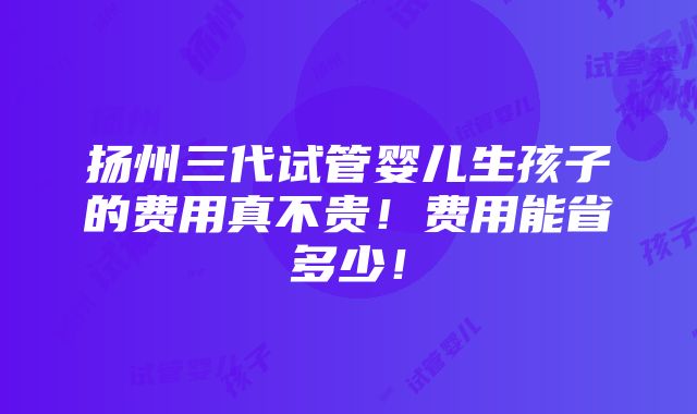 扬州三代试管婴儿生孩子的费用真不贵！费用能省多少！